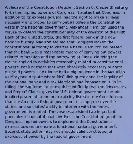 A clause of the Constitution (Article I, Section 8, Clause 3) setting forth the implied powers of Congress. It states that Congress, in addition to its express powers, has the right to make all laws necessary and proper to carry out all powers the Constitution vests in the national government. Alexander Hamilton used the clause to defend the constitutionality of the creation of the First Bank of the United States, the first federal bank in the new nation's history. Madison argued that Congress lacked the constitutional authority to charter a bank. Hamilton countered that the bank was a reasonable means of carrying out powers related to taxation and the borrowing of funds, claiming the clause applied to activities reasonably related to constitutional powers, not just those that were absolutely necessary to carry out said powers. The Clause had a big influence in the McCulloh vs Maryland dispute where McCulloh questioned the legality of the national bank and a tax Maryland had imposed on it. In its ruling, the Supreme Court established firstly that the "Necessary and Proper" Clause gives the U.S. federal government certain implied powers that are not explicitly listed in the Constitution, that the American federal government is supreme over the states, and so states' ability to interfere with the federal government is limited. The case established two important principles in constitutional law. First, the Constitution grants to Congress implied powers to implement the Constitution's express powers to create a functional national government. Second, state action may not impede valid constitutional exercises of power by the federal government.