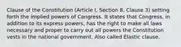 Clause of the Constitution (Article I, Section 8, Clause 3) setting forth the implied powers of Congress. It states that Congress, in addition to its express powers, has the right to make all laws necessary and proper to carry out all powers the Constitution vests in the national government. Also called Elastic clause.