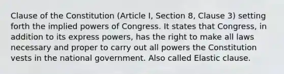 Clause of the Constitution (Article I, Section 8, Clause 3) setting forth the implied powers of Congress. It states that Congress, in addition to its express powers, has the right to make all laws necessary and proper to carry out all powers the Constitution vests in the national government. Also called Elastic clause.