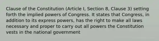 Clause of the Constitution (Article I, Section 8, Clause 3) setting forth the implied powers of Congress. It states that Congress, in addition to its express powers, has the right to make all laws necessary and proper to carry out all powers the Constitution vests in the national government