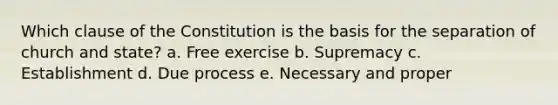 Which clause of the Constitution is the basis for the separation of church and state? a. Free exercise b. Supremacy c. Establishment d. Due process e. Necessary and proper