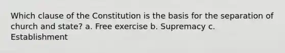 Which clause of the Constitution is the basis for the separation of church and state? a. Free exercise b. Supremacy c. Establishment