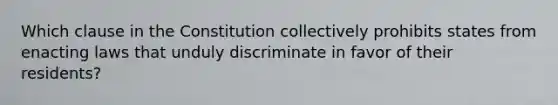 Which clause in the Constitution collectively prohibits states from enacting laws that unduly discriminate in favor of their residents?