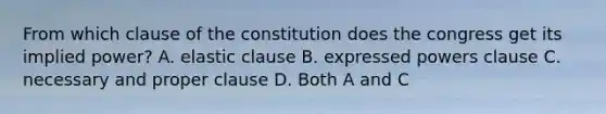 From which clause of the constitution does the congress get its implied power? A. elastic clause B. expressed powers clause C. necessary and proper clause D. Both A and C