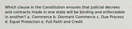 Which clause in the Constitution ensures that judicial decrees and contracts made in one state will be binding and enforceable in another? a. Commerce b. Dormant Commerce c. Due Process d. Equal Protection e. Full Faith and Credit