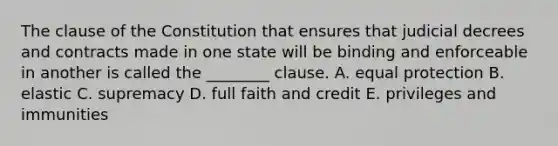 The clause of the Constitution that ensures that judicial decrees and contracts made in one state will be binding and enforceable in another is called the ________ clause. A. equal protection B. elastic C. supremacy D. full faith and credit E. privileges and immunities