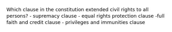 Which clause in the constitution extended civil rights to all persons? - supremacy clause - equal rights protection clause -full faith and credit clause - privileges and immunities clause