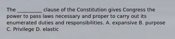 The __________ clause of the Constitution gives Congress the power to pass laws necessary and proper to carry out its enumerated duties and responsibilities. A. expansive B. purpose C. Privilege D. elastic