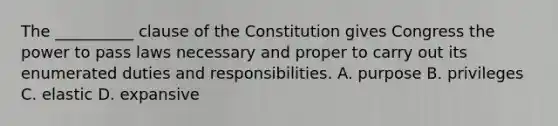 The __________ clause of the Constitution gives Congress the power to pass laws necessary and proper to carry out its enumerated duties and responsibilities. A. purpose B. privileges C. elastic D. expansive