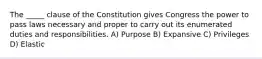 The _____ clause of the Constitution gives Congress the power to pass laws necessary and proper to carry out its enumerated duties and responsibilities. A) Purpose B) Expansive C) Privileges D) Elastic