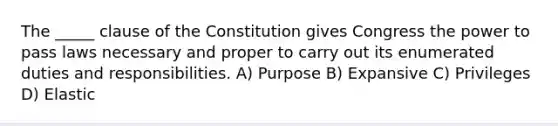 The _____ clause of the Constitution gives Congress the power to pass laws necessary and proper to carry out its enumerated duties and responsibilities. A) Purpose B) Expansive C) Privileges D) Elastic