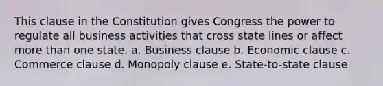 This clause in the Constitution gives Congress the power to regulate all business activities that cross state lines or affect more than one state. a. Business clause b. Economic clause c. Commerce clause d. Monopoly clause e. State-to-state clause