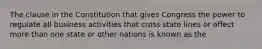 The clause in the Constitution that gives Congress the power to regulate all business activities that cross state lines or affect more than one state or other nations is known as the