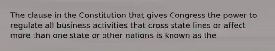 The clause in the Constitution that gives Congress the power to regulate all business activities that cross state lines or affect more than one state or other nations is known as the