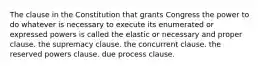 The clause in the Constitution that grants Congress the power to do whatever is necessary to execute its enumerated or expressed powers is called the elastic or necessary and proper clause. the supremacy clause. the concurrent clause. the reserved powers clause. due process clause.