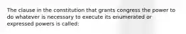 The clause in the constitution that grants congress the power to do whatever is necessary to execute its enumerated or expressed powers is called: