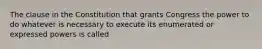 The clause in the Constitution that grants Congress the power to do whatever is necessary to execute its enumerated or expressed powers is called