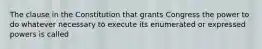 The clause in the Constitution that grants Congress the power to do whatever necessary to execute its enumerated or expressed powers is called