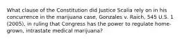 What clause of the Constitution did Justice Scalia rely on in his concurrence in the marijuana case, Gonzales v. Raich, 545 U.S. 1 (2005), in ruling that Congress has the power to regulate home-grown, intrastate medical marijuana?