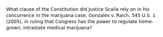 What clause of the Constitution did Justice Scalia rely on in his concurrence in the marijuana case, Gonzales v. Raich, 545 U.S. 1 (2005), in ruling that Congress has the power to regulate home-grown, intrastate medical marijuana?