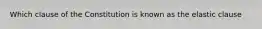 Which clause of the Constitution is known as the elastic clause