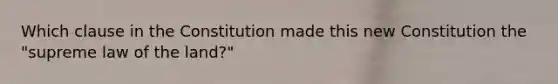 Which clause in the Constitution made this new Constitution the "supreme law of the land?"