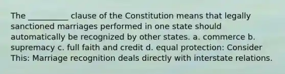 The __________ clause of the Constitution means that legally sanctioned marriages performed in one state should automatically be recognized by other states. a. commerce b. supremacy c. full faith and credit d. equal protection: Consider This: Marriage recognition deals directly with interstate relations.