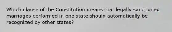 Which clause of the Constitution means that legally sanctioned marriages performed in one state should automatically be recognized by other states?