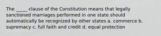 The _____ clause of the Constitution means that legally sanctioned marriages performed in one state should automatically be recognized by other states a. commerce b. supremacy c. full faith and credit d. equal protection