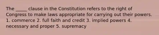 The _____ clause in the Constitution refers to the right of Congress to make laws appropriate for carrying out their powers. 1. commerce 2. full faith and credit 3. implied powers 4. necessary and proper 5. supremacy