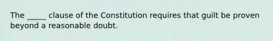 The _____ clause of the Constitution requires that guilt be proven beyond a reasonable doubt.