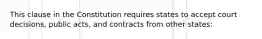 This clause in the Constitution requires states to accept court decisions, public acts, and contracts from other states: