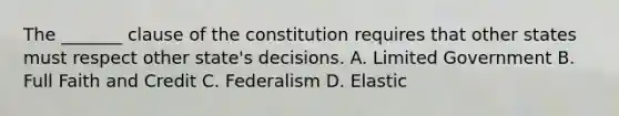 The _______ clause of the constitution requires that other states must respect other state's decisions. A. Limited Government B. Full Faith and Credit C. Federalism D. Elastic