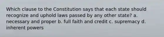 Which clause to the Constitution says that each state should recognize and uphold laws passed by any other state? a. necessary and proper b. full faith and credit c. supremacy d. inherent powers