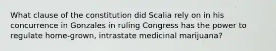 What clause of the constitution did Scalia rely on in his concurrence in Gonzales in ruling Congress has the power to regulate home-grown, intrastate medicinal marijuana?