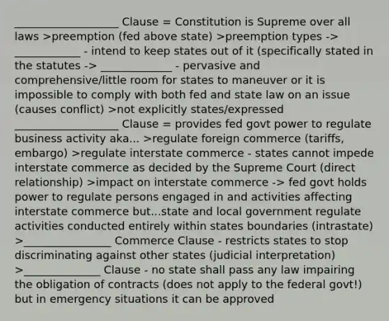 ___________________ Clause = Constitution is Supreme over all laws >preemption (fed above state) >preemption types -> ____________ - intend to keep states out of it (specifically stated in the statutes -> _____________ - pervasive and comprehensive/little room for states to maneuver or it is impossible to comply with both fed and state law on an issue (causes conflict) >not explicitly states/expressed ___________________ Clause = provides fed govt power to regulate business activity aka... >regulate foreign commerce (tariffs, embargo) >regulate interstate commerce - states cannot impede interstate commerce as decided by the Supreme Court (direct relationship) >impact on interstate commerce -> fed govt holds power to regulate persons engaged in and activities affecting interstate commerce but...state and local government regulate activities conducted entirely within states boundaries (intrastate) >________________ Commerce Clause - restricts states to stop discriminating against other states (judicial interpretation) >______________ Clause - no state shall pass any law impairing the obligation of contracts (does not apply to the federal govt!) but in emergency situations it can be approved