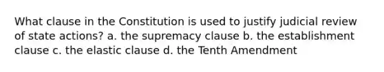 What clause in the Constitution is used to justify judicial review of state actions? a. the supremacy clause b. the establishment clause c. the elastic clause d. the Tenth Amendment