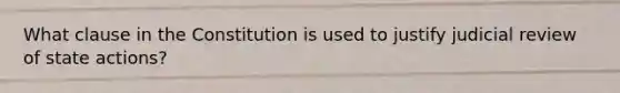 What clause in the Constitution is used to justify judicial review of state actions?