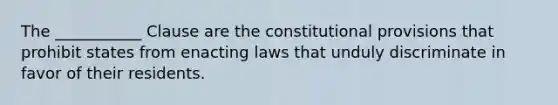 The ___________ Clause are the constitutional provisions that prohibit states from enacting laws that unduly discriminate in favor of their residents.