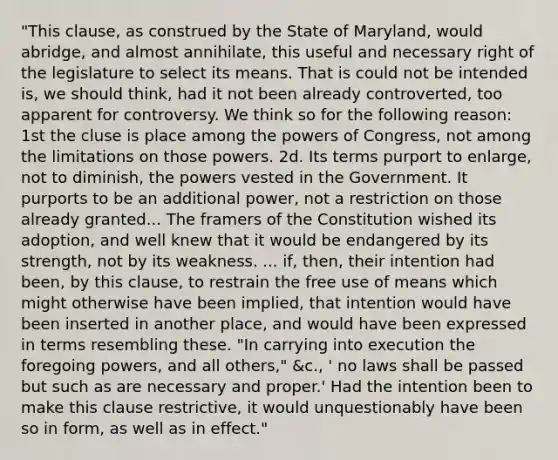 "This clause, as construed by the State of Maryland, would abridge, and almost annihilate, this useful and necessary right of the legislature to select its means. That is could not be intended is, we should think, had it not been already controverted, too apparent for controversy. We think so for the following reason: 1st the cluse is place among the powers of Congress, not among the limitations on those powers. 2d. Its terms purport to enlarge, not to diminish, the powers vested in the Government. It purports to be an additional power, not a restriction on those already granted... The framers of the Constitution wished its adoption, and well knew that it would be endangered by its strength, not by its weakness. ... if, then, their intention had been, by this clause, to restrain the free use of means which might otherwise have been implied, that intention would have been inserted in another place, and would have been expressed in terms resembling these. "In carrying into execution the foregoing powers, and all others," &c., ' no laws shall be passed but such as are necessary and proper.' Had the intention been to make this clause restrictive, it would unquestionably have been so in form, as well as in effect."