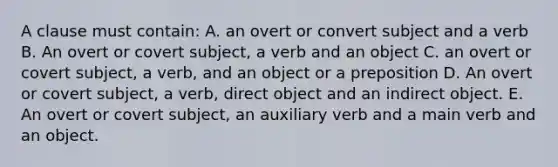 A clause must contain: A. an overt or convert subject and a verb B. An overt or covert subject, a verb and an object C. an overt or covert subject, a verb, and an object or a preposition D. An overt or covert subject, a verb, direct object and an indirect object. E. An overt or covert subject, an auxiliary verb and a main verb and an object.