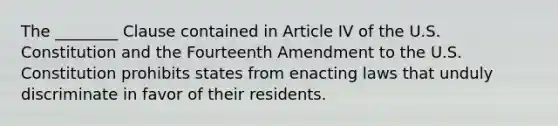 The ________ Clause contained in Article IV of the U.S. Constitution and the Fourteenth Amendment to the U.S. Constitution prohibits states from enacting laws that unduly discriminate in favor of their residents.