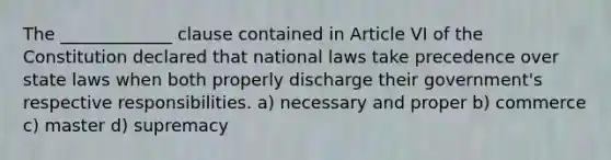 The _____________ clause contained in Article VI of the Constitution declared that national laws take precedence over state laws when both properly discharge their government's respective responsibilities. a) necessary and proper b) commerce c) master d) supremacy