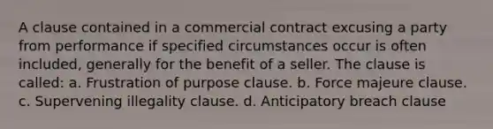 A clause contained in a commercial contract excusing a party from performance if specified circumstances occur is often included, generally for the benefit of a seller. The clause is called: a. Frustration of purpose clause. b. Force majeure clause. c. Supervening illegality clause. d. Anticipatory breach clause