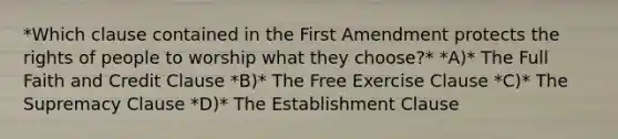 *Which clause contained in the First Amendment protects the rights of people to worship what they choose?* *A)* The Full Faith and Credit Clause *B)* The Free Exercise Clause *C)* The Supremacy Clause *D)* The Establishment Clause