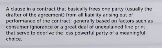 A clause in a contract that basically frees one party (usually the drafter of the agreement) from all liability arising out of performance of the contract; generally based on factors such as consumer ignorance or a great deal of unexplained fine print that serve to deprive the less powerful party of a meaningful choice.