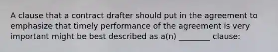 A clause that a contract drafter should put in the agreement to emphasize that timely performance of the agreement is very important might be best described as a(n) ________ clause: