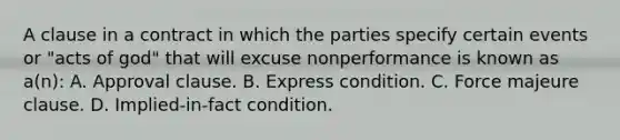 A clause in a contract in which the parties specify certain events or "acts of god" that will excuse nonperformance is known as a(n): A. Approval clause. B. Express condition. C. Force majeure clause. D. Implied-in-fact condition.