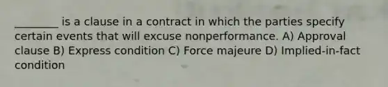 ________ is a clause in a contract in which the parties specify certain events that will excuse nonperformance. A) Approval clause B) Express condition C) Force majeure D) Implied-in-fact condition