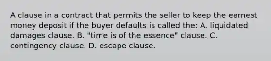 A clause in a contract that permits the seller to keep the earnest money deposit if the buyer defaults is called the: A. liquidated damages clause. B. "time is of the essence" clause. C. contingency clause. D. escape clause.